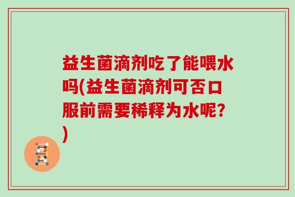 益生菌滴剂吃了能喂水吗(益生菌滴剂可否口服前需要稀释为水呢？)