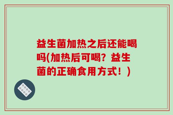 益生菌加热之后还能喝吗(加热后可喝?益生菌的正确食用方式!) 益生菌加热之后还能喝吗(加热后可喝?益生菌的正确食用方式!)