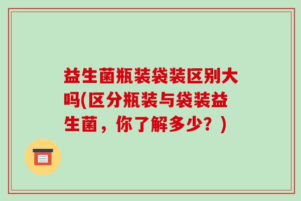 益生菌瓶装袋装区别大吗(区分瓶装与袋装益生菌，你了解多少？)