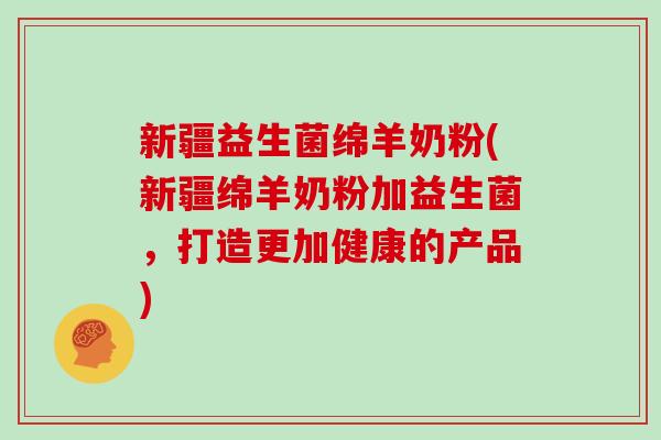 新疆益生菌绵羊奶粉(新疆绵羊奶粉加益生菌，打造更加健康的产品)