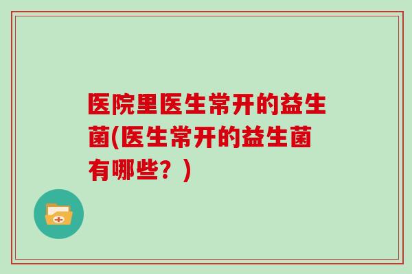 医院里医生常开的益生菌(医生常开的益生菌有哪些？)