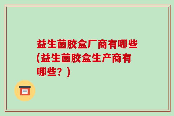 益生菌胶盒厂商有哪些(益生菌胶盒生产商有哪些？)