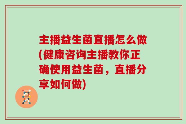 主播益生菌直播怎么做(健康咨询主播教你正确使用益生菌，直播分享如何做)