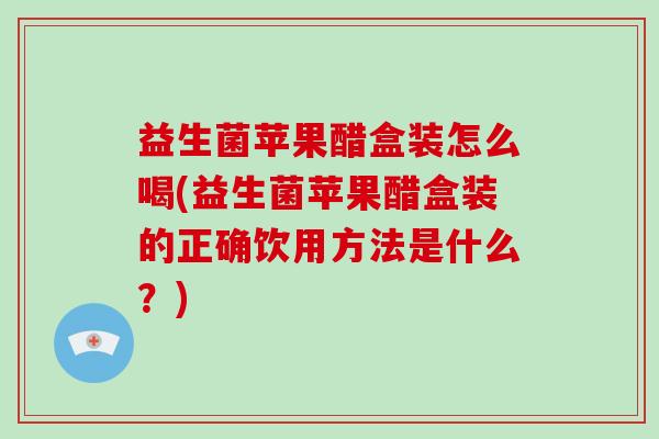 益生菌苹果醋盒装怎么喝(益生菌苹果醋盒装的正确饮用方法是什么？)