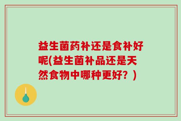 益生菌药补还是食补好呢(益生菌补品还是天然食物中哪种更好？)