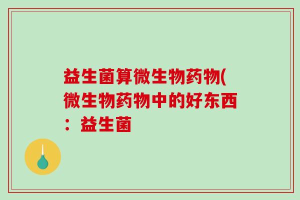 益生菌算微生物药物(微生物药物中的好东西：益生菌