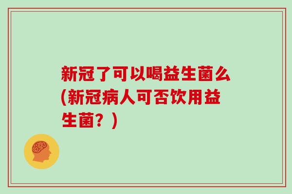 新冠了可以喝益生菌么(新冠病人可否饮用益生菌？)