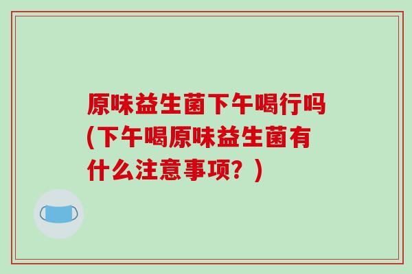 原味益生菌下午喝行吗(下午喝原味益生菌有什么注意事项？)