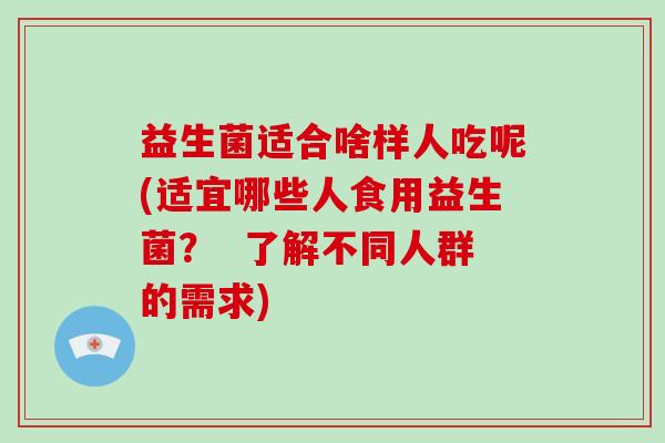 益生菌适合啥样人吃呢(适宜哪些人食用益生菌？  了解不同人群的需求)
