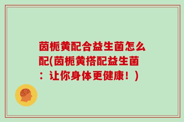 茵栀黄配合益生菌怎么配(茵栀黄搭配益生菌：让你身体更健康！)