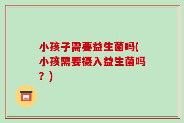 小孩子需要益生菌吗(小孩需要摄入益生菌吗？)