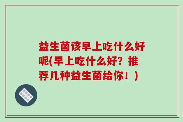 益生菌该早上吃什么好呢(早上吃什么好？推荐几种益生菌给你！)