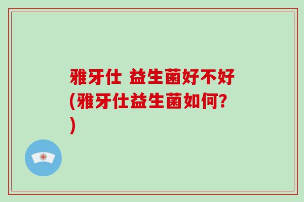 雅牙仕 益生菌好不好(雅牙仕益生菌如何？)
