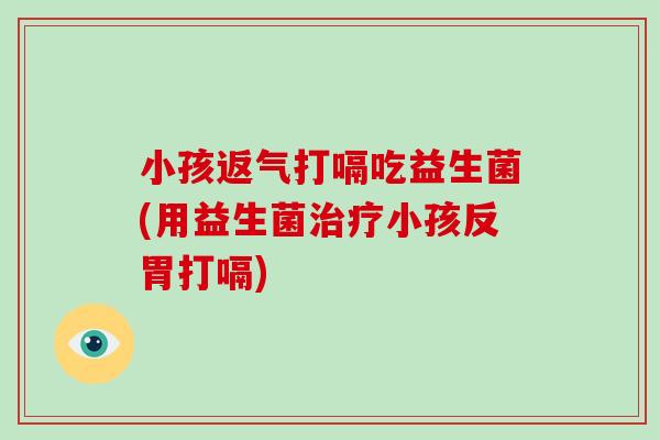 小孩返气打嗝吃益生菌(用益生菌治疗小孩反胃打嗝)