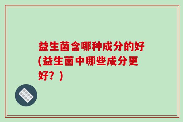 益生菌含哪种成分的好(益生菌中哪些成分更好？)