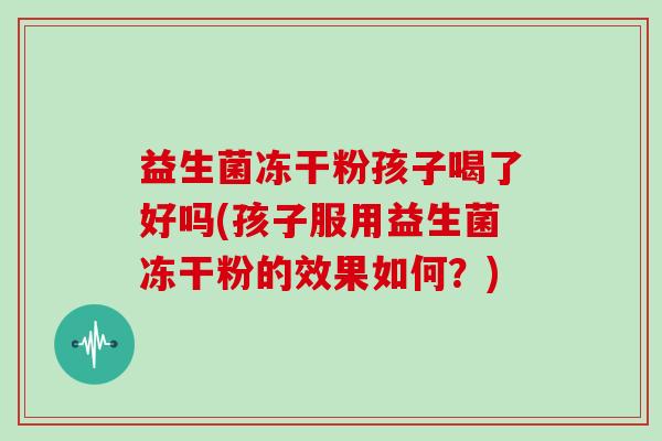 益生菌冻干粉孩子喝了好吗(孩子服用益生菌冻干粉的效果如何？)