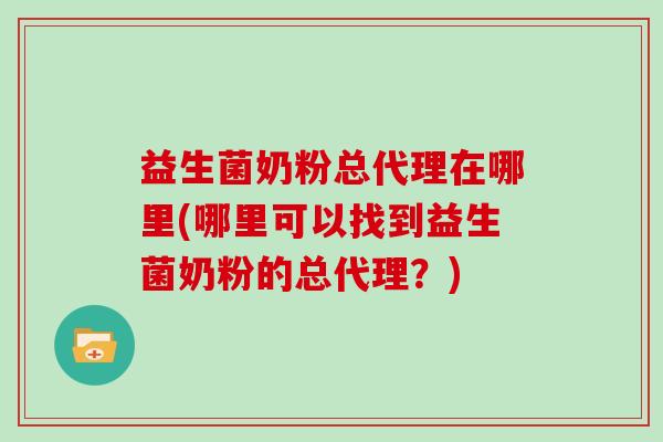 益生菌奶粉总代理在哪里(哪里可以找到益生菌奶粉的总代理？)