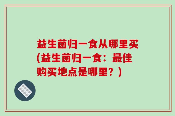益生菌归一食从哪里买(益生菌归一食：最佳购买地点是哪里？)