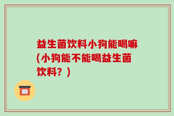 益生菌饮料小狗能喝嘛(小狗能不能喝益生菌饮料？)