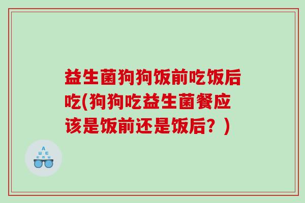 益生菌狗狗饭前吃饭后吃(狗狗吃益生菌餐应该是饭前还是饭后？)