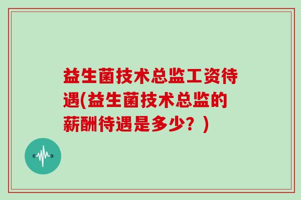 益生菌技术总监工资待遇(益生菌技术总监的薪酬待遇是多少？)