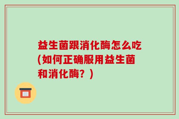 益生菌跟消化酶怎么吃(如何正确服用益生菌和消化酶？)