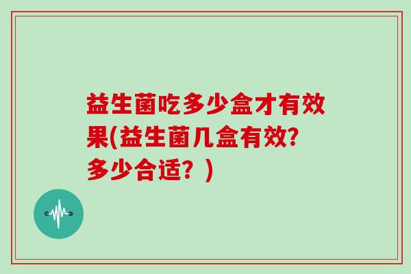 益生菌吃多少盒才有效果(益生菌几盒有效？多少合适？)