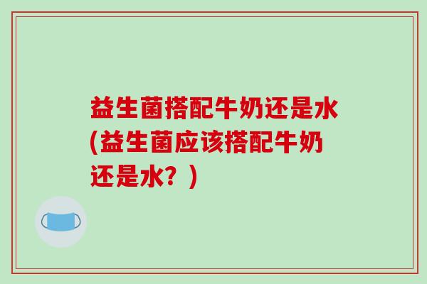 益生菌搭配牛奶还是水(益生菌应该搭配牛奶还是水？)