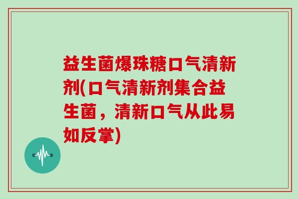 益生菌爆珠糖口气清新剂(口气清新剂集合益生菌，清新口气从此易如反掌)