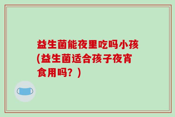 益生菌能夜里吃吗小孩(益生菌适合孩子夜宵食用吗？)