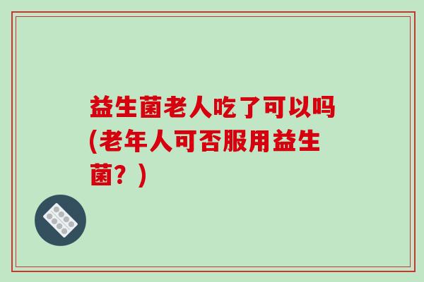 益生菌老人吃了可以吗(老年人可否服用益生菌?) 益生菌老人吃了可以吗(老年人可否服用益生菌?)
