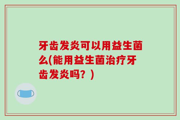 牙齿发炎可以用益生菌么(能用益生菌牙齿发炎吗?) 牙齿发炎可以用益生菌么(能用益生菌牙齿发炎吗?)
