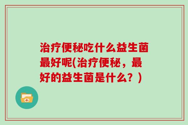 治疗便秘吃什么益生菌最好呢(治疗便秘，最好的益生菌是什么？)