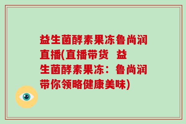 益生菌酵素果冻鲁尚润直播(直播带货  益生菌酵素果冻：鲁尚润带你领略健康美味)