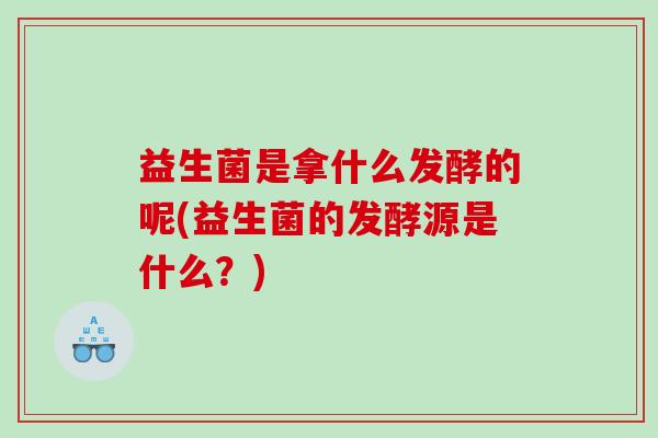 益生菌是拿什么发酵的呢(益生菌的发酵源是什么？)