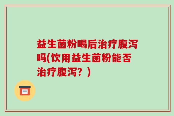 益生菌粉喝后治疗腹泻吗(饮用益生菌粉能否治疗腹泻？)