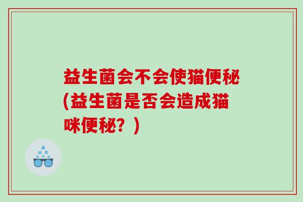 益生菌会不会使猫便秘(益生菌是否会造成猫咪便秘？)