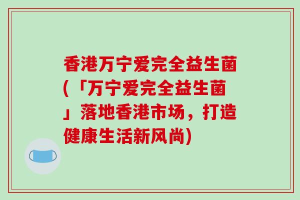 香港万宁爱完全益生菌(「万宁爱完全益生菌」落地香港市场，打造健康生活新风尚)