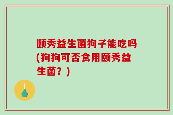 颐秀益生菌狗子能吃吗(狗狗可否食用颐秀益生菌？)
