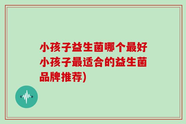 小孩子益生菌哪个最好小孩子最适合的益生菌品牌推荐)