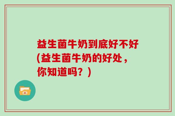 益生菌牛奶到底好不好(益生菌牛奶的好处，你知道吗？)