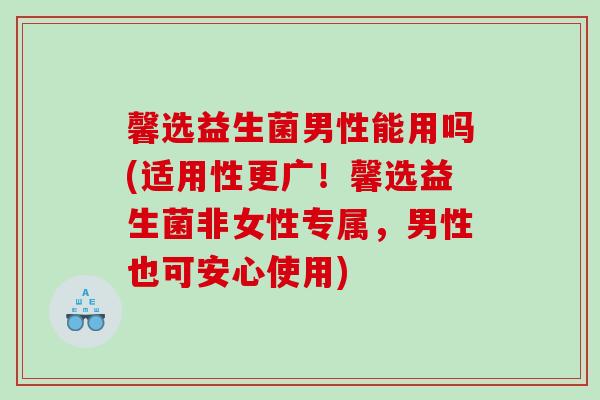 馨选益生菌男性能用吗(适用性更广！馨选益生菌非女性专属，男性也可安心使用)
