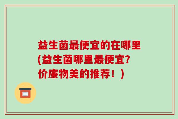 益生菌最便宜的在哪里(益生菌哪里最便宜？价廉物美的推荐！)