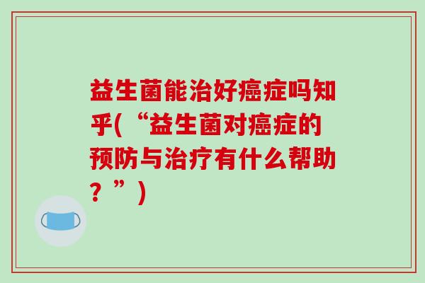 益生菌能治好癌症吗知乎(“益生菌对癌症的预防与治疗有什么帮助？”)
