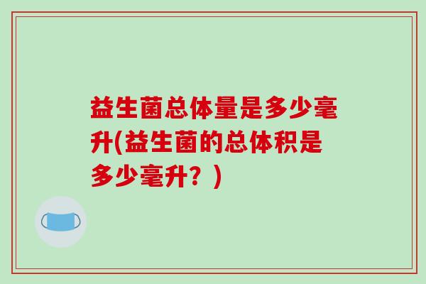 益生菌总体量是多少毫升(益生菌的总体积是多少毫升？)