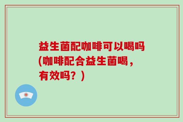 益生菌配咖啡可以喝吗(咖啡配合益生菌喝，有效吗？)