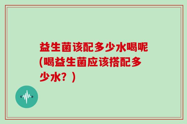 益生菌该配多少水喝呢(喝益生菌应该搭配多少水？)