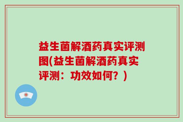 益生菌解酒药真实评测图(益生菌解酒药真实评测：功效如何？)