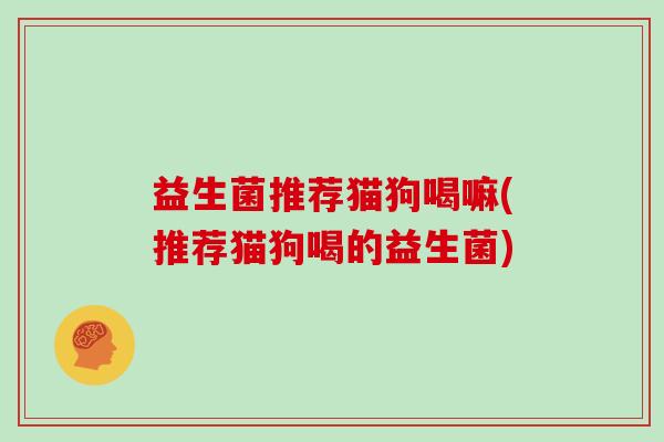 益生菌推荐猫狗喝嘛(推荐猫狗喝的益生菌)