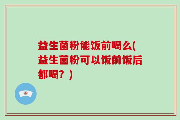 益生菌粉能饭前喝么(益生菌粉可以饭前饭后都喝？)
